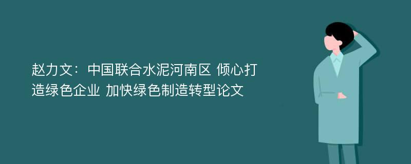 赵力文：中国联合水泥河南区 倾心打造绿色企业 加快绿色制造转型论文