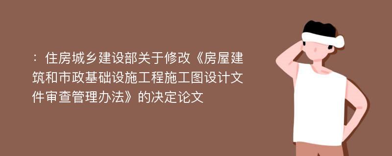 ：住房城乡建设部关于修改《房屋建筑和市政基础设施工程施工图设计文件审查管理办法》的决定论文