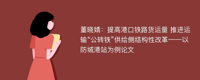 董晓婧：提高港口铁路货运量 推进运输“公转铁”供给侧结构性改革——以防城港站为例论文