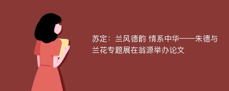 苏定：兰风德韵 情系中华——朱德与兰花专题展在翁源举办论文