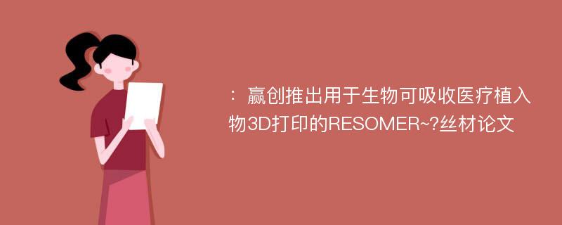 ：赢创推出用于生物可吸收医疗植入物3D打印的RESOMER~?丝材论文