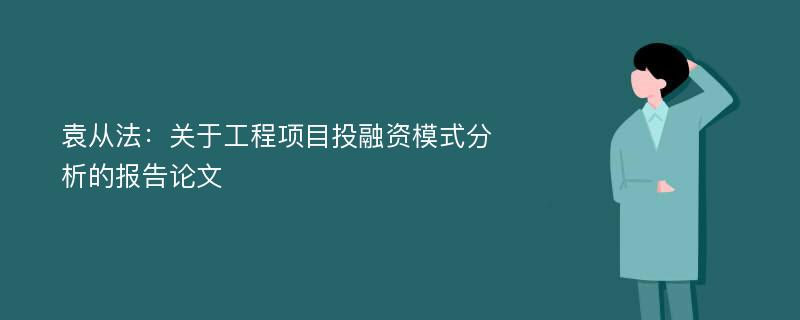 袁从法：关于工程项目投融资模式分析的报告论文