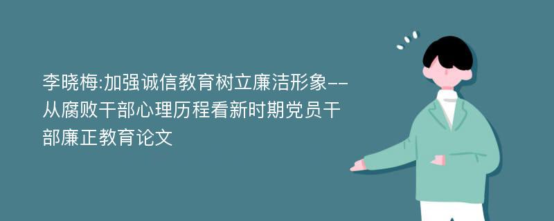 李晓梅:加强诚信教育树立廉洁形象--从腐败干部心理历程看新时期党员干部廉正教育论文