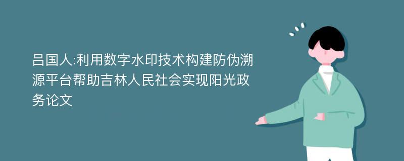 吕国人:利用数字水印技术构建防伪溯源平台帮助吉林人民社会实现阳光政务论文