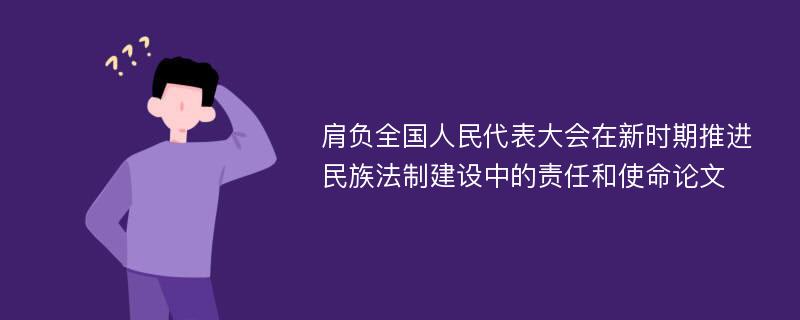 肩负全国人民代表大会在新时期推进民族法制建设中的责任和使命论文