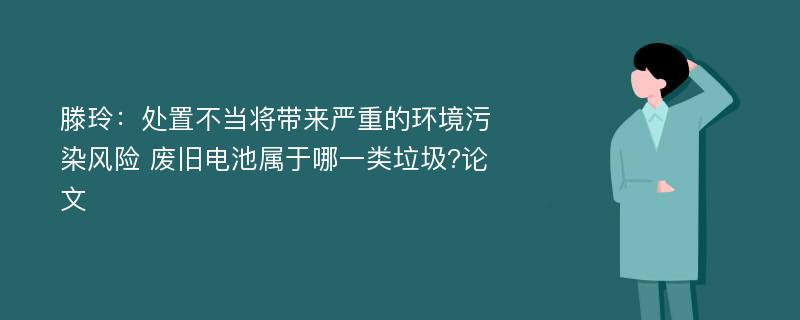 滕玲：处置不当将带来严重的环境污染风险 废旧电池属于哪一类垃圾?论文