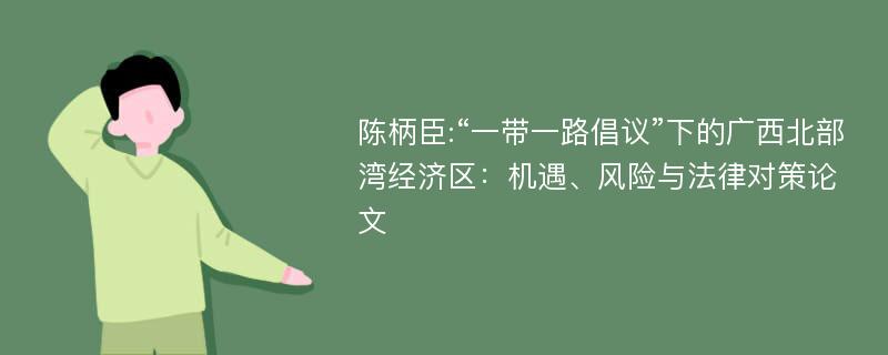 陈柄臣:“一带一路倡议”下的广西北部湾经济区：机遇、风险与法律对策论文