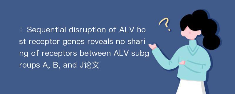 ：Sequential disruption of ALV host receptor genes reveals no sharing of receptors between ALV subgroups A, B, and J论文