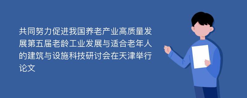 共同努力促进我国养老产业高质量发展第五届老龄工业发展与适合老年人的建筑与设施科技研讨会在天津举行论文