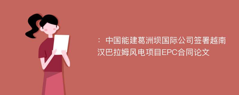 ：中国能建葛洲坝国际公司签署越南汉巴拉姆风电项目EPC合同论文