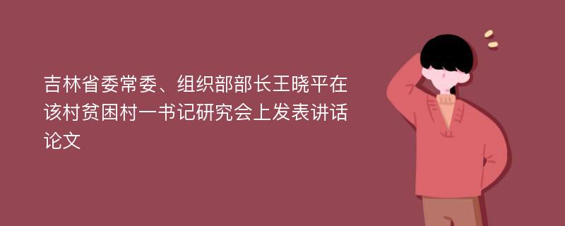 吉林省委常委、组织部部长王晓平在该村贫困村一书记研究会上发表讲话论文