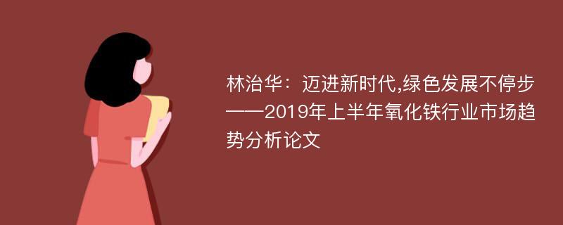 林治华：迈进新时代,绿色发展不停步——2019年上半年氧化铁行业市场趋势分析论文