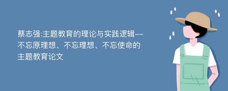 蔡志强:主题教育的理论与实践逻辑--不忘原理想、不忘理想、不忘使命的主题教育论文