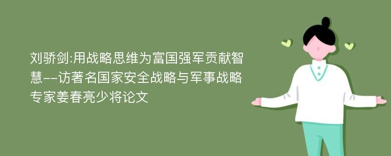 刘骄剑:用战略思维为富国强军贡献智慧--访著名国家安全战略与军事战略专家姜春亮少将论文