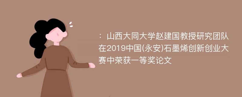 ：山西大同大学赵建国教授研究团队在2019中国(永安)石墨烯创新创业大赛中荣获一等奖论文