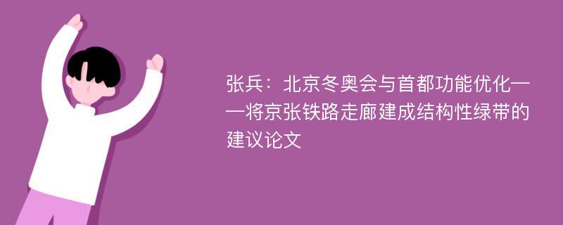 张兵：北京冬奥会与首都功能优化——将京张铁路走廊建成结构性绿带的建议论文