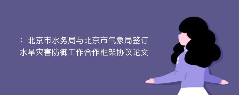 ：北京市水务局与北京市气象局签订水旱灾害防御工作合作框架协议论文