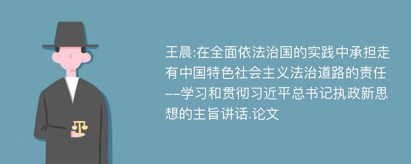 王晨:在全面依法治国的实践中承担走有中国特色社会主义法治道路的责任--学习和贯彻习近平总书记执政新思想的主旨讲话.论文