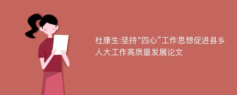 杜康生:坚持“四心”工作思想促进县乡人大工作高质量发展论文