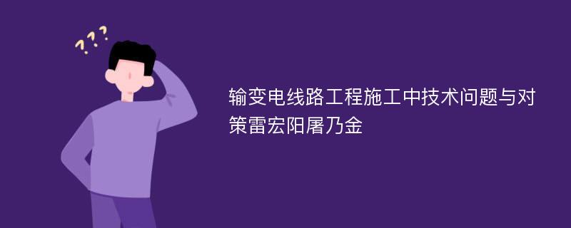 输变电线路工程施工中技术问题与对策雷宏阳屠乃金