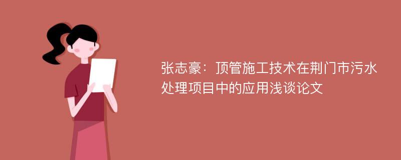 张志豪：顶管施工技术在荆门市污水处理项目中的应用浅谈论文