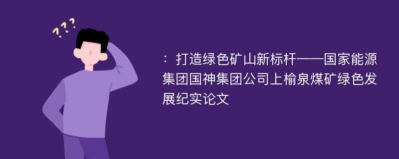 ：打造绿色矿山新标杆——国家能源集团国神集团公司上榆泉煤矿绿色发展纪实论文