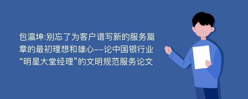 包瀛坤:别忘了为客户谱写新的服务篇章的最初理想和雄心--论中国银行业“明星大堂经理”的文明规范服务论文