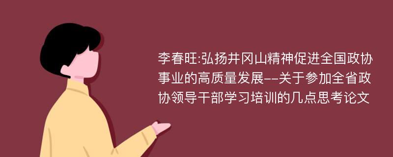 李春旺:弘扬井冈山精神促进全国政协事业的高质量发展--关于参加全省政协领导干部学习培训的几点思考论文