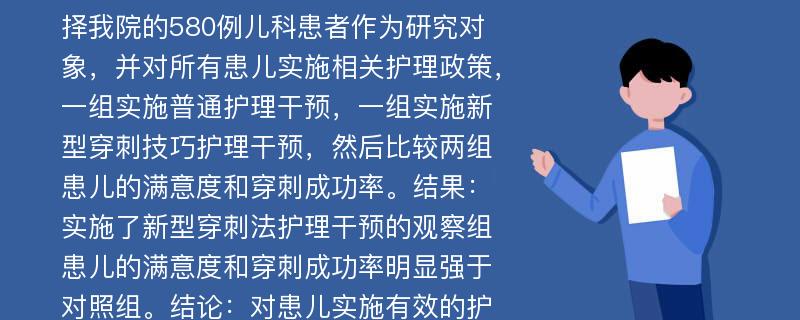 c【摘要】目的：分析了静脉留置针在小儿护理中的应用效果。方法：选择我院的580例儿科患者作为研究对象，并对所有患儿实施相关护理政策，一组实施普通护理干预，一组实施新型穿刺技巧护理干预，然后比较两组患儿的满意度和穿刺成功率。结果：实施了新型穿刺法护理干预的观察组患儿的满意度和穿刺成功率明显强于对照组。结论：对患儿实施有效的护理干预，不仅缓解了患儿在穿刺时的疼痛感，还提高了临床效果和满意度，适宜大力推