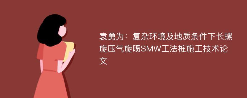 袁勇为：复杂环境及地质条件下长螺旋压气旋喷SMW工法桩施工技术论文