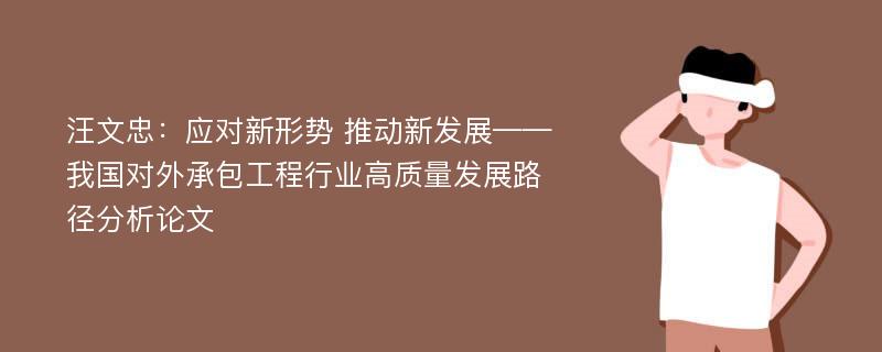 汪文忠：应对新形势 推动新发展——我国对外承包工程行业高质量发展路径分析论文