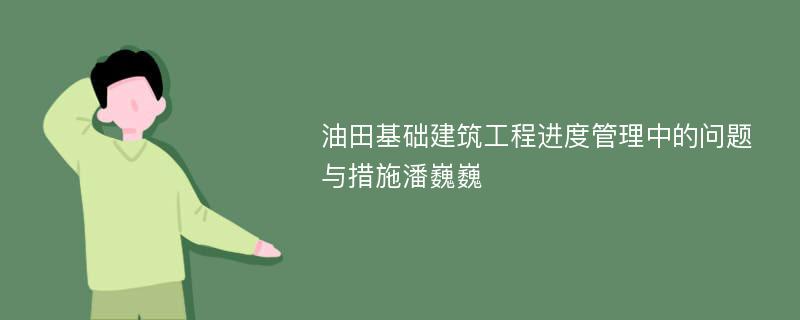 油田基础建筑工程进度管理中的问题与措施潘巍巍