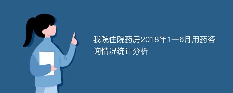 我院住院药房2018年1—6月用药咨询情况统计分析