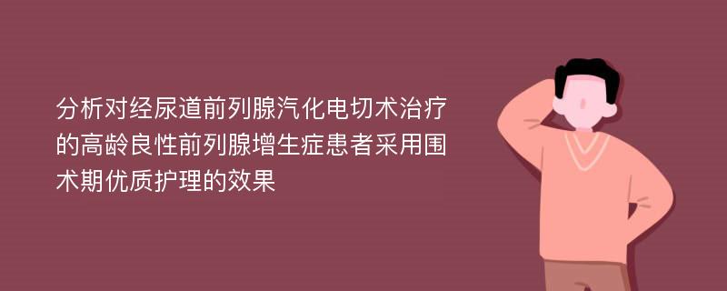 分析对经尿道前列腺汽化电切术治疗的高龄良性前列腺增生症患者采用围术期优质护理的效果