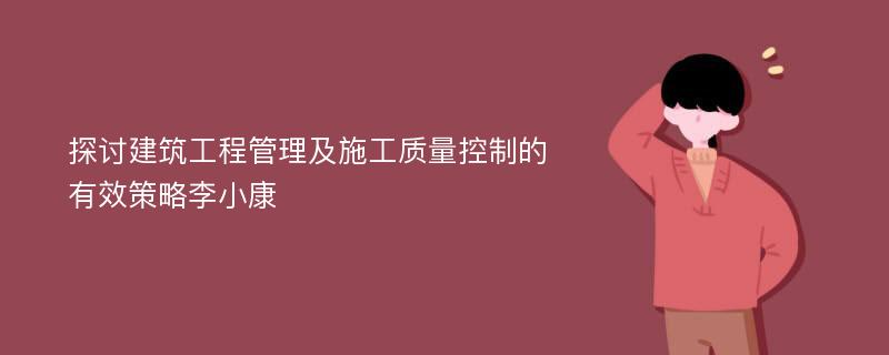 探讨建筑工程管理及施工质量控制的有效策略李小康