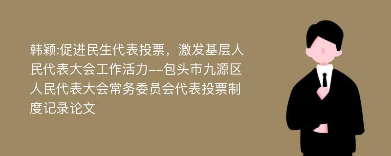 韩颖:促进民生代表投票，激发基层人民代表大会工作活力--包头市九源区人民代表大会常务委员会代表投票制度记录论文