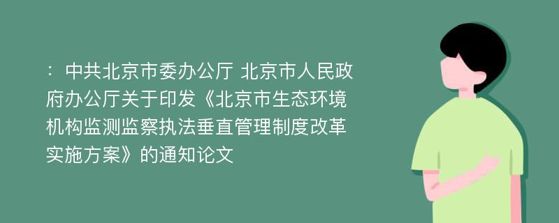 ：中共北京市委办公厅 北京市人民政府办公厅关于印发《北京市生态环境机构监测监察执法垂直管理制度改革实施方案》的通知论文