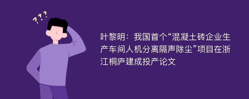 叶黎明：我国首个“混凝土砖企业生产车间人机分离隔声除尘”项目在浙江桐庐建成投产论文