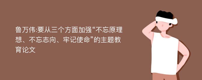 鲁万伟:要从三个方面加强“不忘原理想、不忘志向、牢记使命”的主题教育论文