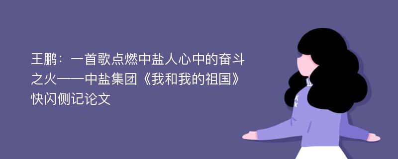 王鹏：一首歌点燃中盐人心中的奋斗之火——中盐集团《我和我的祖国》快闪侧记论文