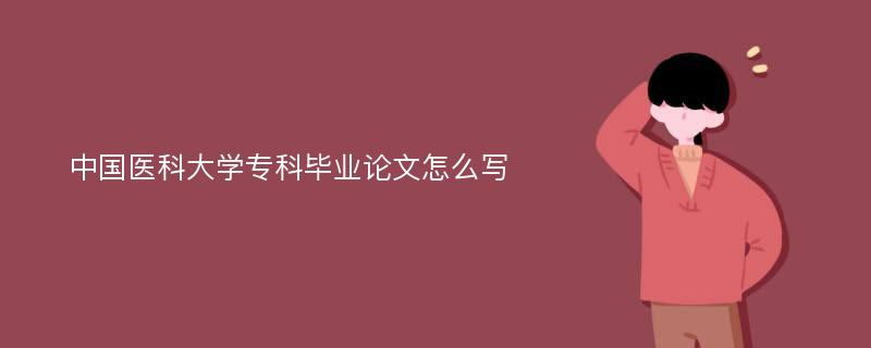 中国医科大学专科毕业论文怎么写