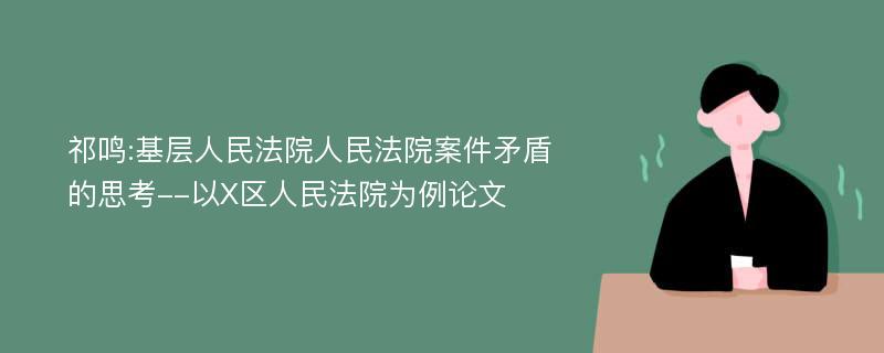 祁鸣:基层人民法院人民法院案件矛盾的思考--以X区人民法院为例论文