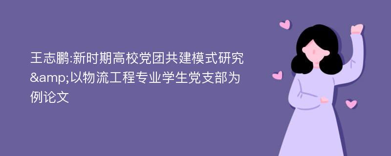 王志鹏:新时期高校党团共建模式研究&以物流工程专业学生党支部为例论文