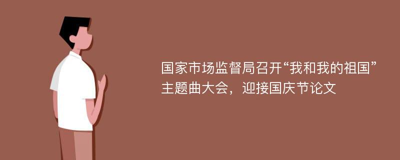 国家市场监督局召开“我和我的祖国”主题曲大会，迎接国庆节论文