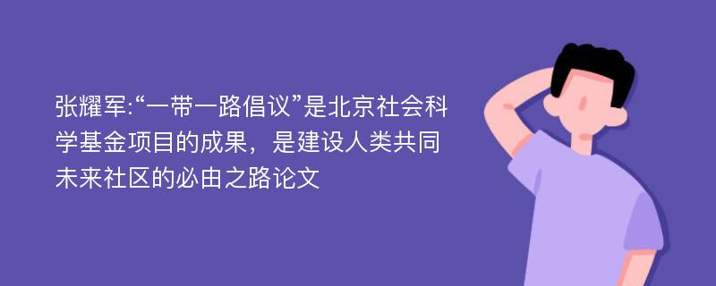 张耀军:“一带一路倡议”是北京社会科学基金项目的成果，是建设人类共同未来社区的必由之路论文