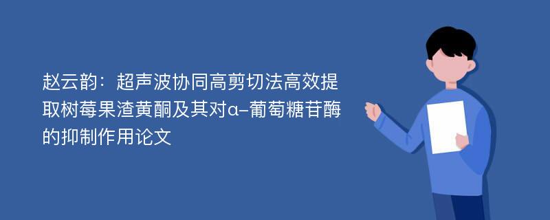 赵云韵：超声波协同高剪切法高效提取树莓果渣黄酮及其对α-葡萄糖苷酶的抑制作用论文