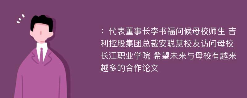 ：代表董事长李书福问候母校师生 吉利控股集团总裁安聪慧校友访问母校长江职业学院 希望未来与母校有越来越多的合作论文