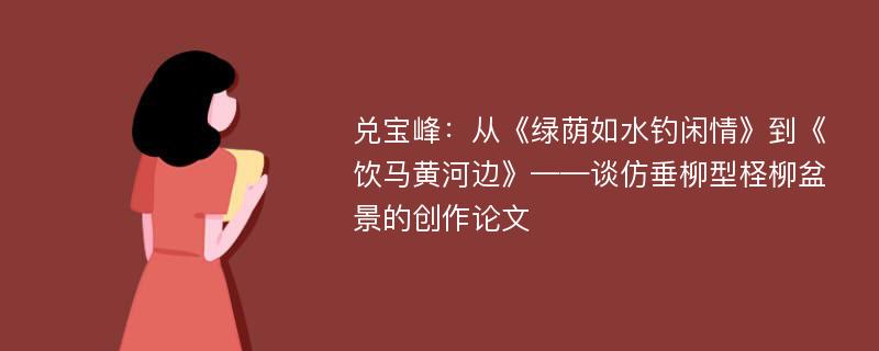 兑宝峰：从《绿荫如水钓闲情》到《饮马黄河边》——谈仿垂柳型柽柳盆景的创作论文