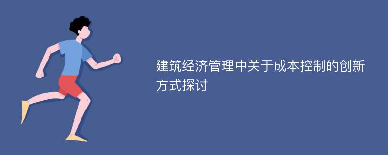 建筑经济管理中关于成本控制的创新方式探讨