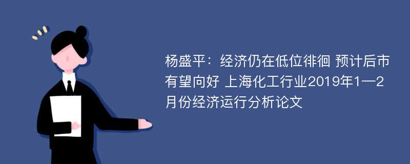 杨盛平：经济仍在低位徘徊 预计后市有望向好 上海化工行业2019年1—2月份经济运行分析论文